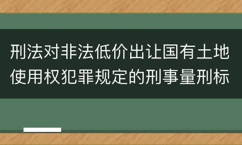 刑法对非法低价出让国有土地使用权犯罪规定的刑事量刑标准是怎样的