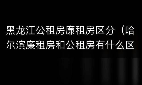 黑龙江公租房廉租房区分（哈尔滨廉租房和公租房有什么区别）