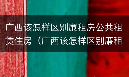 广西该怎样区别廉租房公共租赁住房（广西该怎样区别廉租房公共租赁住房和住宅）