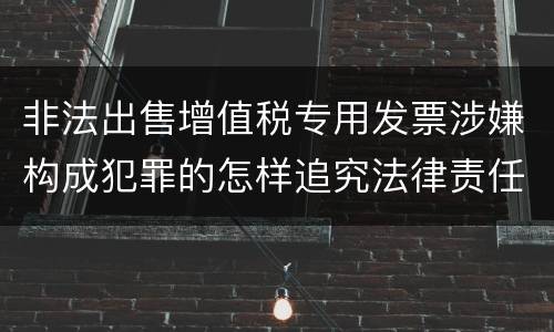 非法出售增值税专用发票涉嫌构成犯罪的怎样追究法律责任
