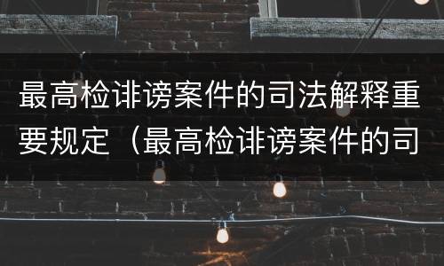 最高检诽谤案件的司法解释重要规定（最高检诽谤案件的司法解释重要规定是什么）