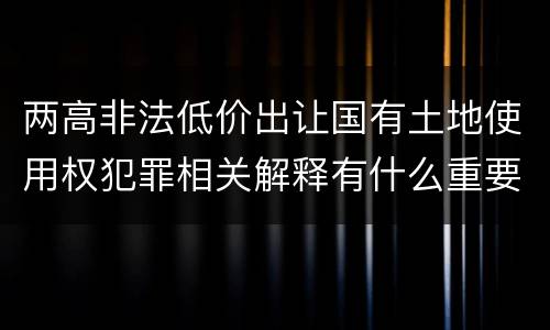 两高非法低价出让国有土地使用权犯罪相关解释有什么重要内容