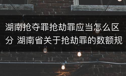 湖南抢夺罪抢劫罪应当怎么区分 湖南省关于抢劫罪的数额规定