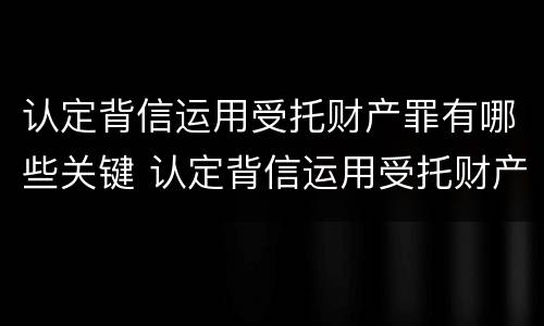 认定背信运用受托财产罪有哪些关键 认定背信运用受托财产罪有哪些关键因素