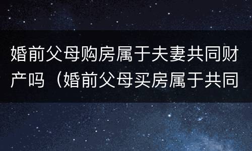 婚前父母购房属于夫妻共同财产吗（婚前父母买房属于共同财产吗）