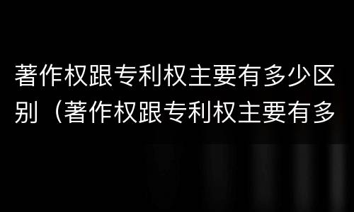 著作权跟专利权主要有多少区别（著作权跟专利权主要有多少区别和联系）
