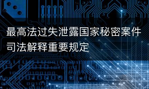 最高法过失泄露国家秘密案件司法解释重要规定