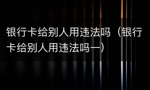 银行卡给别人用违法吗（银行卡给别人用违法吗一）