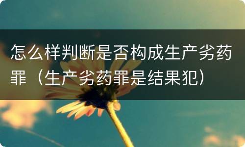 怎么样判断是否构成生产劣药罪（生产劣药罪是结果犯）