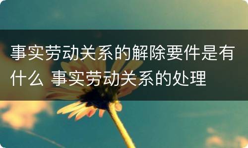 事实劳动关系的解除要件是有什么 事实劳动关系的处理