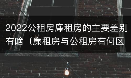 2022公租房廉租房的主要差别有啥（廉租房与公租房有何区别）