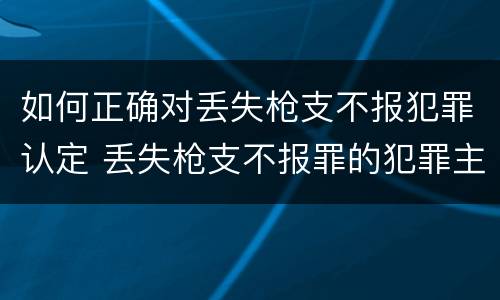 如何正确对丢失枪支不报犯罪认定 丢失枪支不报罪的犯罪主体