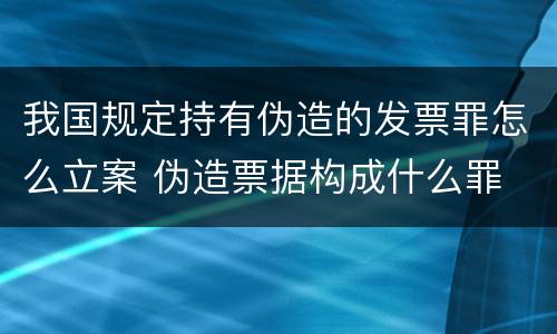 我国规定持有伪造的发票罪怎么立案 伪造票据构成什么罪