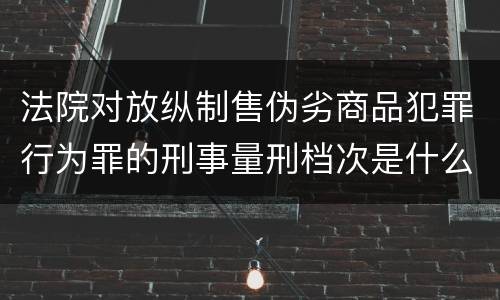 法院对放纵制售伪劣商品犯罪行为罪的刑事量刑档次是什么