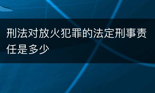 刑法对放火犯罪的法定刑事责任是多少
