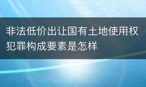 非法低价出让国有土地使用权犯罪构成要素是怎样