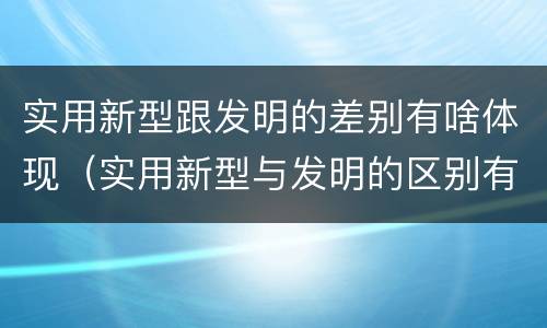 实用新型跟发明的差别有啥体现（实用新型与发明的区别有哪些）