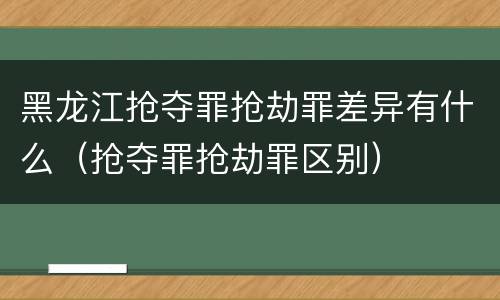 黑龙江抢夺罪抢劫罪差异有什么（抢夺罪抢劫罪区别）
