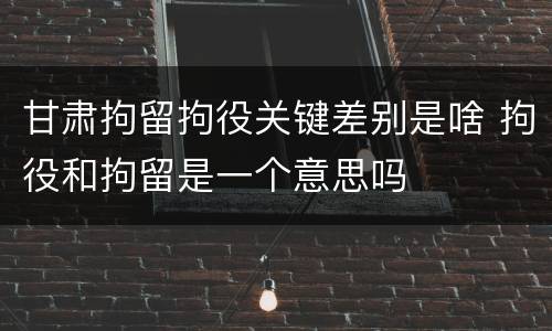 甘肃拘留拘役关键差别是啥 拘役和拘留是一个意思吗