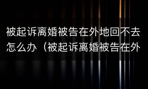 被起诉离婚被告在外地回不去怎么办（被起诉离婚被告在外地回不去怎么办理）