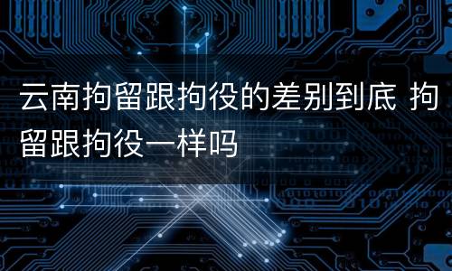 云南拘留跟拘役的差别到底 拘留跟拘役一样吗