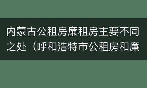 内蒙古公租房廉租房主要不同之处（呼和浩特市公租房和廉租房的区别）