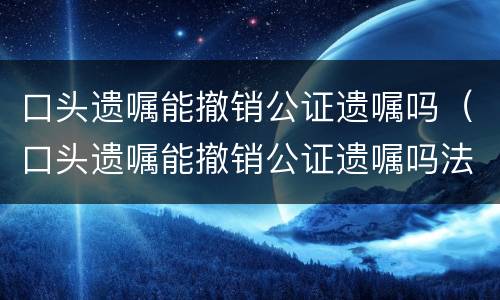 口头遗嘱能撤销公证遗嘱吗（口头遗嘱能撤销公证遗嘱吗法律）
