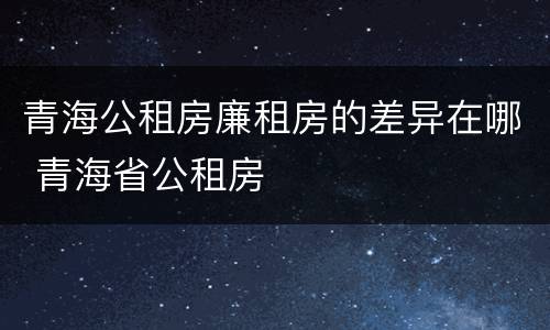 青海公租房廉租房的差异在哪 青海省公租房