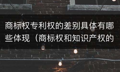 商标权专利权的差别具体有哪些体现（商标权和知识产权的区别）