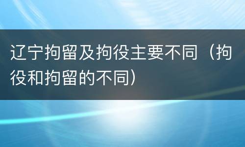 辽宁拘留及拘役主要不同（拘役和拘留的不同）