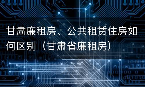 甘肃廉租房、公共租赁住房如何区别（甘肃省廉租房）