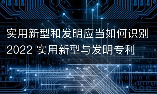 实用新型和发明应当如何识别2022 实用新型与发明专利