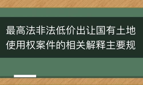 最高法非法低价出让国有土地使用权案件的相关解释主要规定是什么