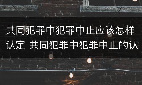 共同犯罪中犯罪中止应该怎样认定 共同犯罪中犯罪中止的认定