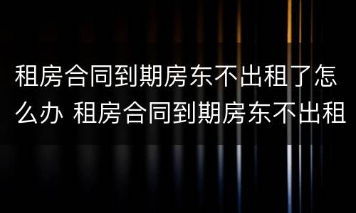 租房合同到期房东不出租了怎么办 租房合同到期房东不出租了怎么办呢