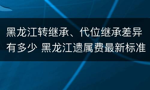 黑龙江转继承、代位继承差异有多少 黑龙江遗属费最新标准