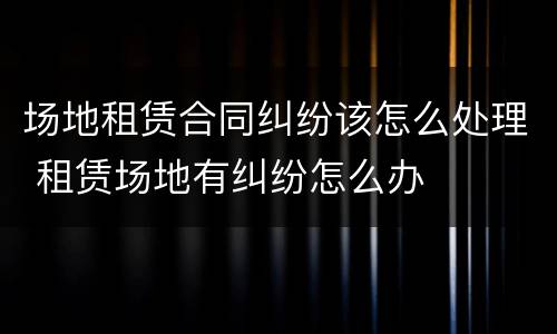 场地租赁合同纠纷该怎么处理 租赁场地有纠纷怎么办