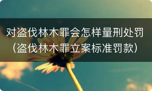 对盗伐林木罪会怎样量刑处罚（盗伐林木罪立案标准罚款）