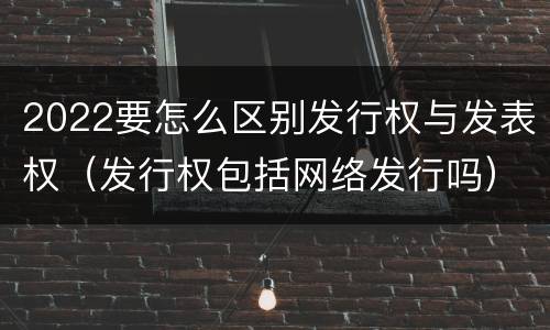 2022要怎么区别发行权与发表权（发行权包括网络发行吗）