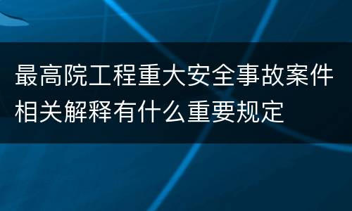 最高院工程重大安全事故案件相关解释有什么重要规定
