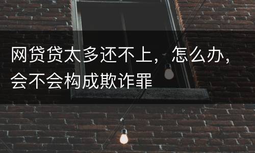 网贷贷太多还不上，怎么办，会不会构成欺诈罪