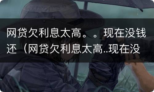 网贷欠利息太高。。现在没钱还（网贷欠利息太高..现在没钱还了）