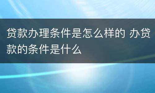 贷款办理条件是怎么样的 办贷款的条件是什么