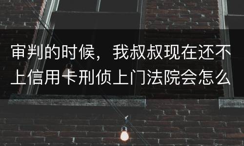 审判的时候，我叔叔现在还不上信用卡刑侦上门法院会怎么判刑