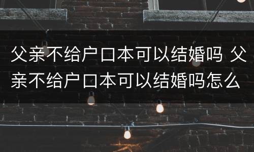 父亲不给户口本可以结婚吗 父亲不给户口本可以结婚吗怎么办