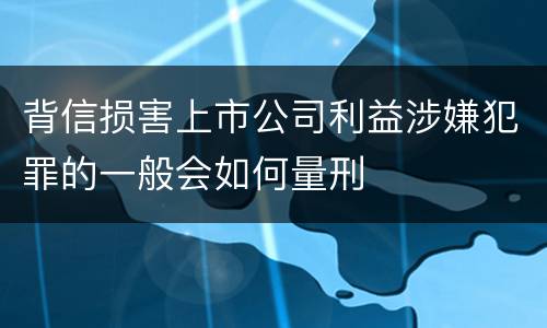 背信损害上市公司利益涉嫌犯罪的一般会如何量刑