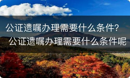 公证遗嘱办理需要什么条件？ 公证遗嘱办理需要什么条件呢
