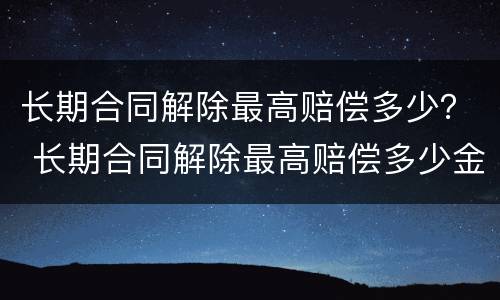 长期合同解除最高赔偿多少？ 长期合同解除最高赔偿多少金额