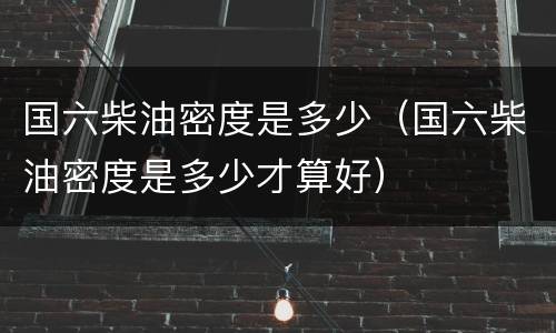 国六柴油密度是多少（国六柴油密度是多少才算好）