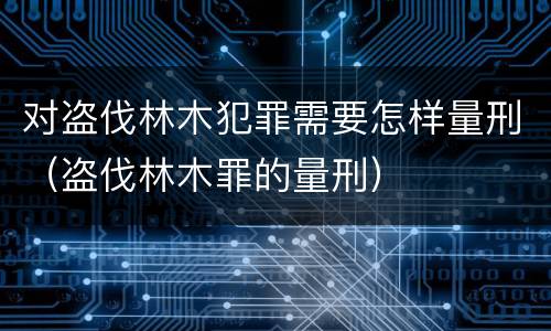 对盗伐林木犯罪需要怎样量刑（盗伐林木罪的量刑）